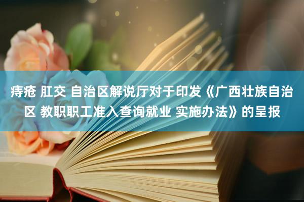 痔疮 肛交 自治区解说厅对于印发《广西壮族自治区 教职职工准入查询就业 实施办法》的呈报