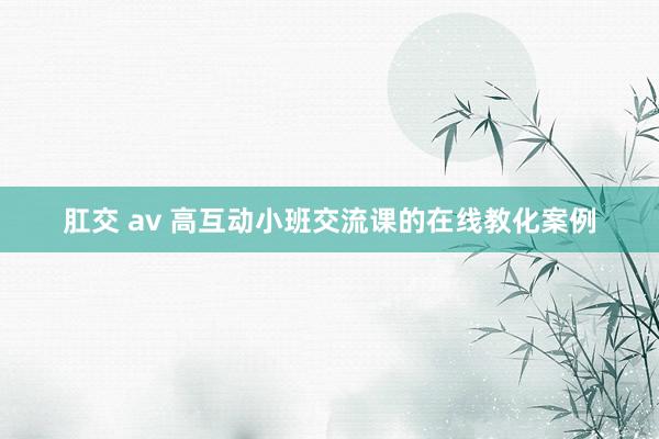 肛交 av 高互动小班交流课的在线教化案例