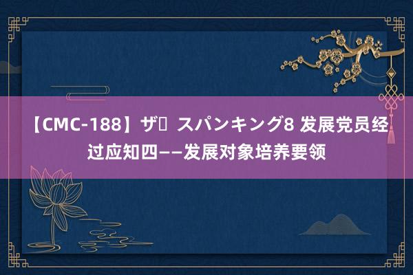 【CMC-188】ザ・スパンキング8 发展党员经过应知四——发展对象培养要领