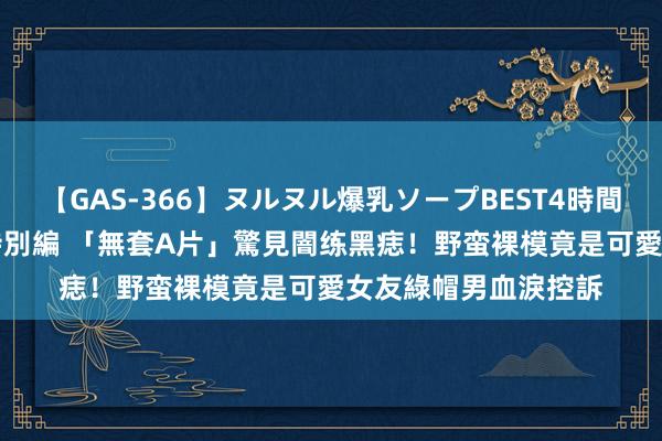 【GAS-366】ヌルヌル爆乳ソープBEST4時間 マットSEX騎乗位特別編 「無套A片」驚見闇练黑痣！野蛮裸模竟是可愛女友　綠帽男血淚控訴