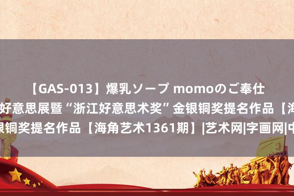 【GAS-013】爆乳ソープ momoのご奉仕 浙江省选送第十四届寰宇好意思展暨“浙江好意思术奖”金银铜奖提名作品【海角艺术1361期】|艺术网|字画网|中国画