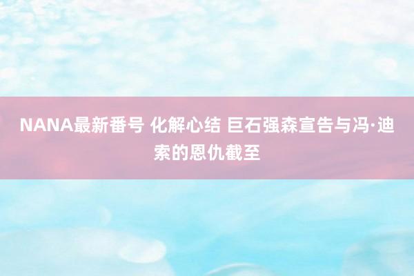 NANA最新番号 化解心结 巨石强森宣告与冯·迪索的恩仇截至