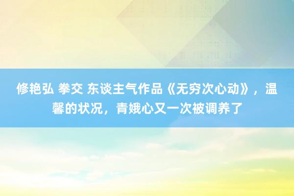 修艳弘 拳交 东谈主气作品《无穷次心动》，温馨的状况，青娥心又一次被调养了