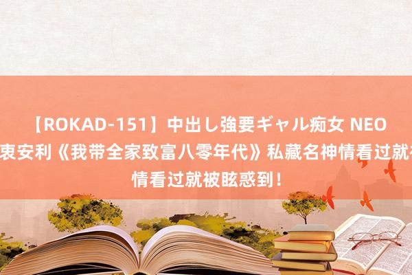 【ROKAD-151】中出し強要ギャル痴女 NEO 4時間 由衷安利《我带全家致富八零年代》私藏名神情看过就被眩惑到！