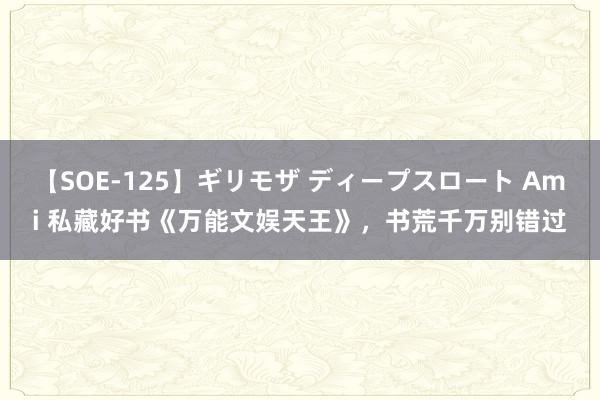 【SOE-125】ギリモザ ディープスロート Ami 私藏好书《万能文娱天王》，书荒千万别错过