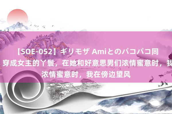 【SOE-052】ギリモザ Amiとのパコパコ同棲生活 Ami 穿成女主的丫鬟，在她和好意思男们浓情蜜意时，我在傍边望风