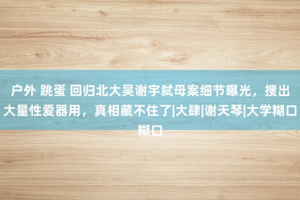 户外 跳蛋 回归北大吴谢宇弑母案细节曝光，搜出大量性爱器用，真相藏不住了|大肆|谢天琴|大学糊口