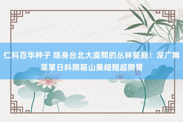 仁科百华种子 隱身台北大廈間的丛林餐廳！深广無菜單日料開箱　山藥細麵超開胃