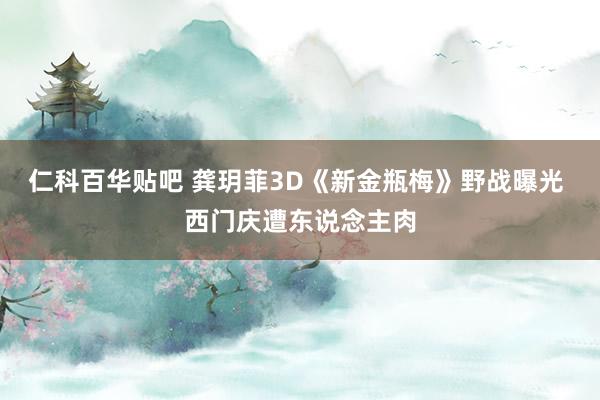 仁科百华贴吧 龚玥菲3D《新金瓶梅》野战曝光 西门庆遭东说念主肉