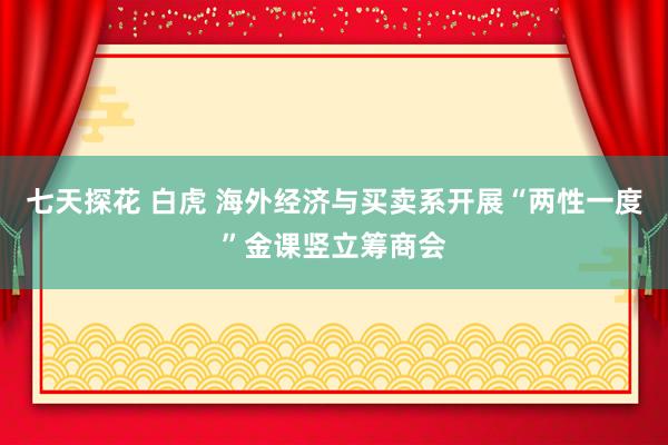 七天探花 白虎 海外经济与买卖系开展“两性一度”金课竖立筹商会