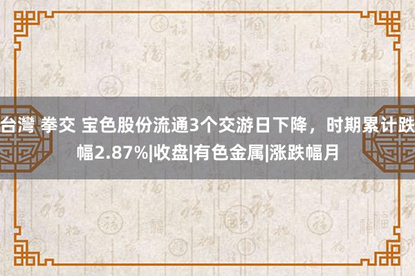 台灣 拳交 宝色股份流通3个交游日下降，时期累计跌幅2.87%|收盘|有色金属|涨跌幅月