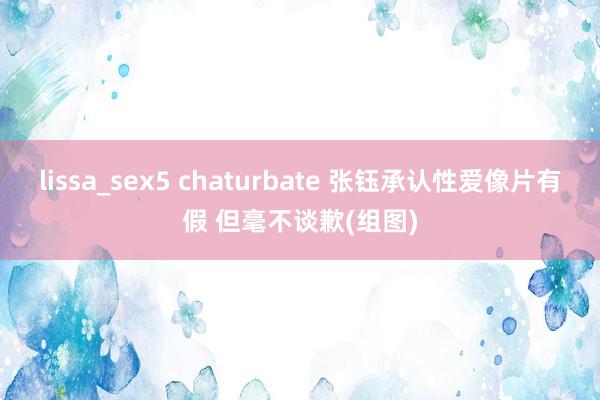 lissa_sex5 chaturbate 张钰承认性爱像片有假 但毫不谈歉(组图)