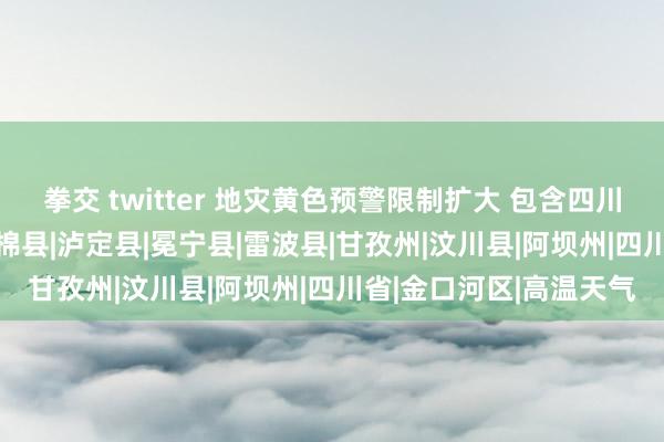 拳交 twitter 地灾黄色预警限制扩大 包含四川42个县（市、区）|石棉县|泸定县|冕宁县|雷波县|甘孜州|汶川县|阿坝州|四川省|金口河区|高温天气