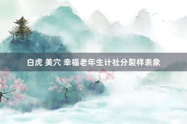 白虎 美穴 幸福老年生计社分裂样表象