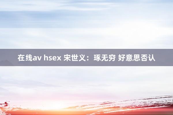 在线av hsex 宋世义：琢无穷 好意思否认