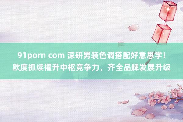 91porn com 深研男装色调搭配好意思学！欧度抓续擢升中枢竞争力，齐全品牌发展升级