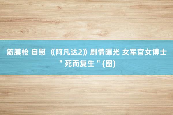 筋膜枪 自慰 《阿凡达2》剧情曝光 女军官女博士＂死而复生＂(图)