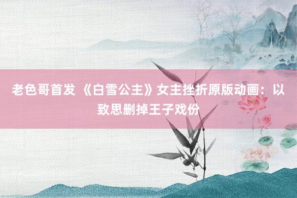 老色哥首发 《白雪公主》女主挫折原版动画：以致思删掉王子戏份