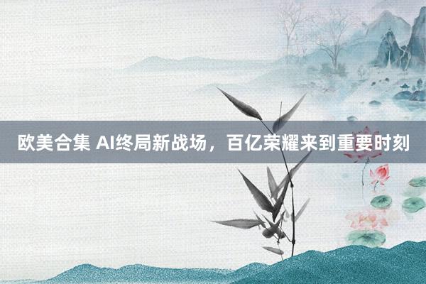 欧美合集 AI终局新战场，百亿荣耀来到重要时刻