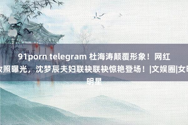 91porn telegram 杜海涛颠覆形象！网红化妆照曝光，沈梦辰夫妇联袂联袂惊艳登场！|文娱圈|女明星