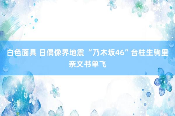 白色面具 日偶像界地震 “乃木坂46”台柱生驹里奈文书单飞