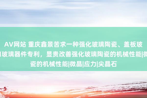 AV网站 重庆鑫景苦求一种强化玻璃陶瓷、盖板玻璃、电子建树和玻璃器件专利，显贵改善强化玻璃陶瓷的机械性能|微晶|应力|尖晶石