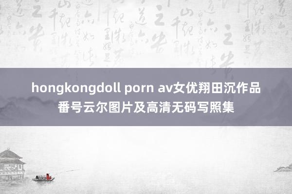 hongkongdoll porn av女优翔田沉作品番号云尔图片及高清无码写照集