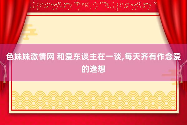 色妹妹激情网 和爱东谈主在一谈，每天齐有作念爱的逸想