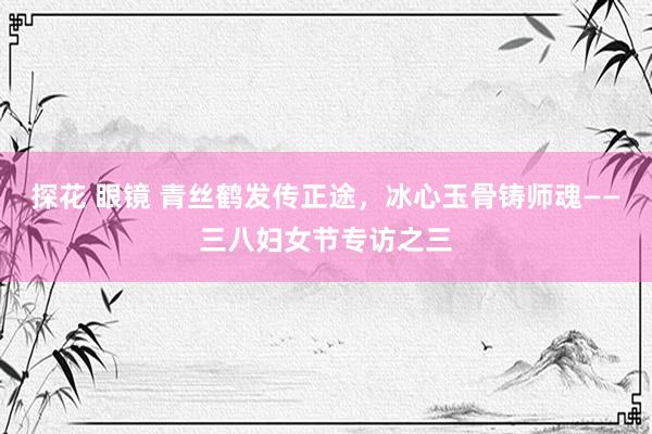 探花 眼镜 青丝鹤发传正途，冰心玉骨铸师魂——三八妇女节专访之三