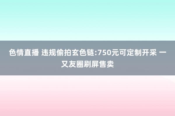 色情直播 违规偷拍玄色链:750元可定制开采 一又友圈刷屏售卖