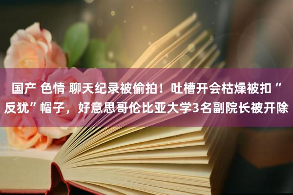 国产 色情 聊天纪录被偷拍！吐槽开会枯燥被扣“反犹”帽子，好意思哥伦比亚大学3名副院长被开除