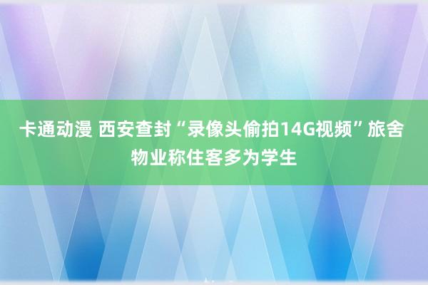 卡通动漫 西安查封“录像头偷拍14G视频”旅舍 物业称住客多为学生