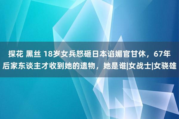 探花 黑丝 18岁女兵怒砸日本谄媚官甘休，67年后家东谈主才收到她的遗物，她是谁|女战士|女骁雄