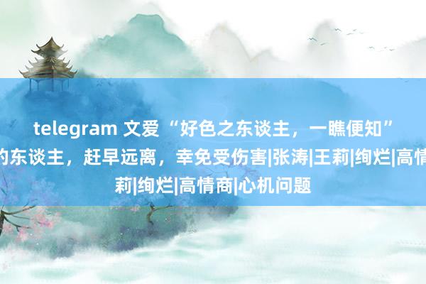 telegram 文爱 “好色之东谈主，一瞧便知”有三个特质的东谈主，赶早远离，幸免受伤害|张涛|王莉|绚烂|高情商|心机问题