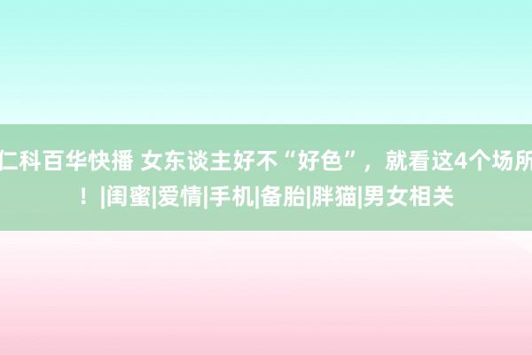 仁科百华快播 女东谈主好不“好色”，就看这4个场所！|闺蜜|爱情|手机|备胎|胖猫|男女相关