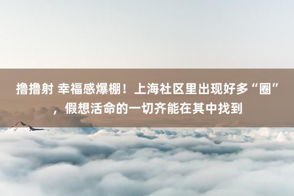 撸撸射 幸福感爆棚！上海社区里出现好多“圈”，假想活命的一切齐能在其中找到