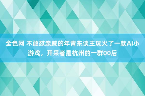 全色网 不敢怼亲戚的年青东谈主玩火了一款AI小游戏，开采者是杭州的一群00后