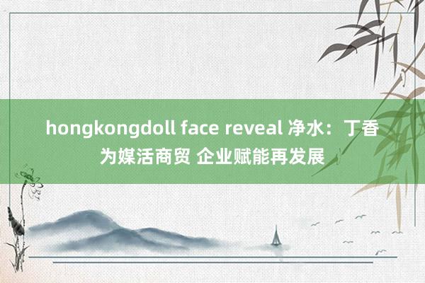 hongkongdoll face reveal 净水：丁香为媒活商贸 企业赋能再发展