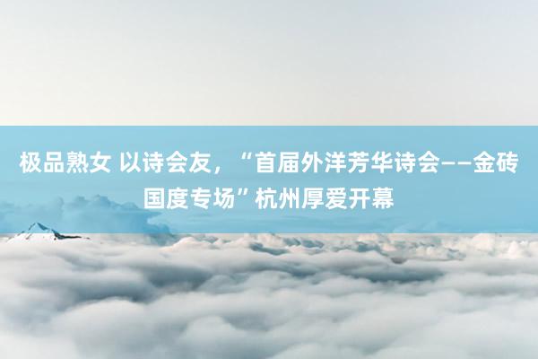 极品熟女 以诗会友，“首届外洋芳华诗会——金砖国度专场”杭州厚爱开幕