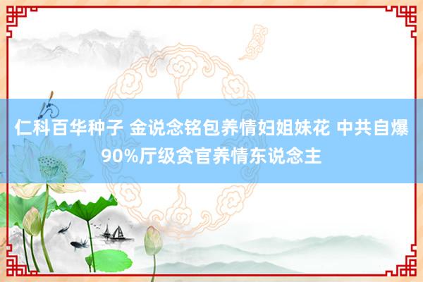 仁科百华种子 金说念铭包养情妇姐妹花 中共自爆90%厅级贪官养情东说念主