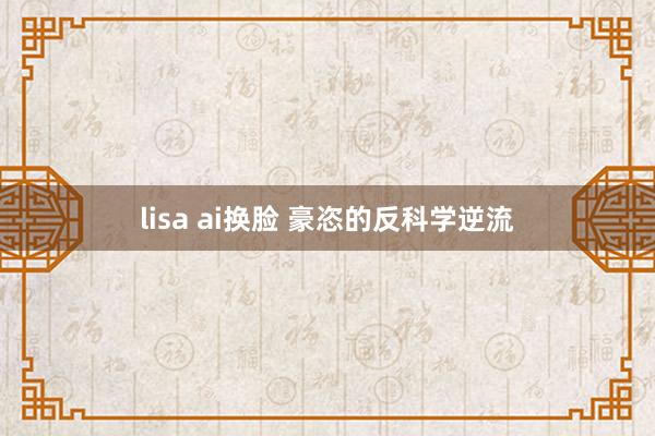 lisa ai换脸 豪恣的反科学逆流