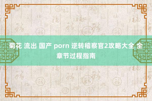 菊花 流出 国产 porn 逆转稽察官2攻略大全 全章节过程指南