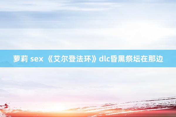 萝莉 sex 《艾尔登法环》dlc昏黑祭坛在那边