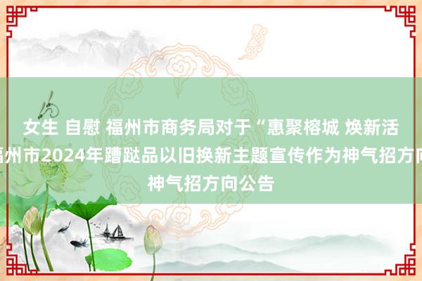 女生 自慰 福州市商务局对于“惠聚榕城 焕新活命”福州市2024年蹧跶品以旧换新主题宣传作为神气招方向公告