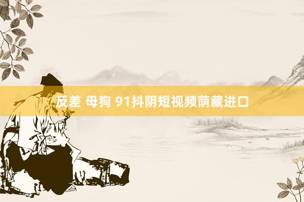 反差 母狗 91抖阴短视频荫藏进口