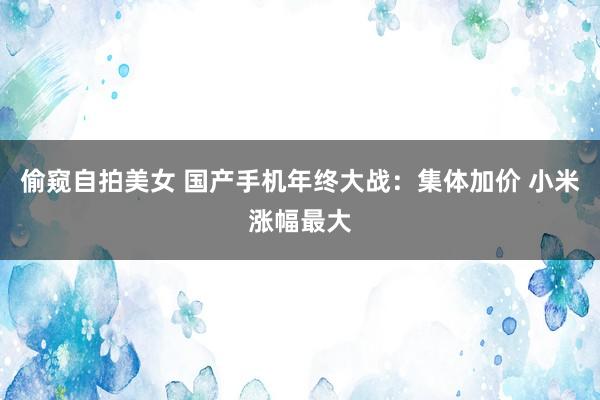 偷窥自拍美女 国产手机年终大战：集体加价 小米涨幅最大