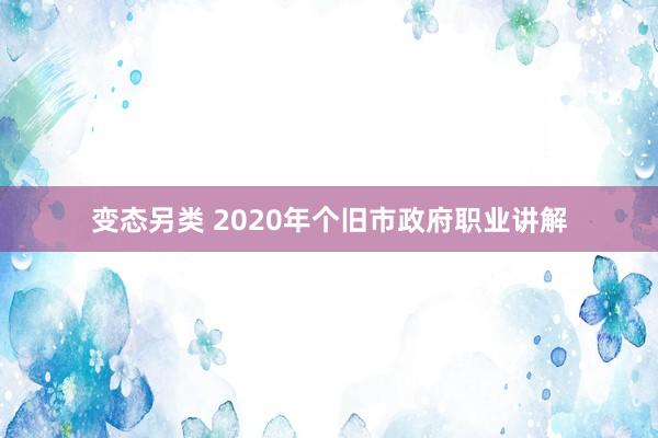 变态另类 2020年个旧市政府职业讲解