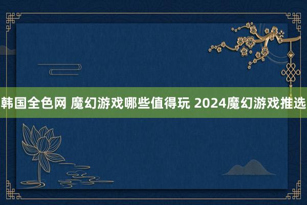 韩国全色网 魔幻游戏哪些值得玩 2024魔幻游戏推选