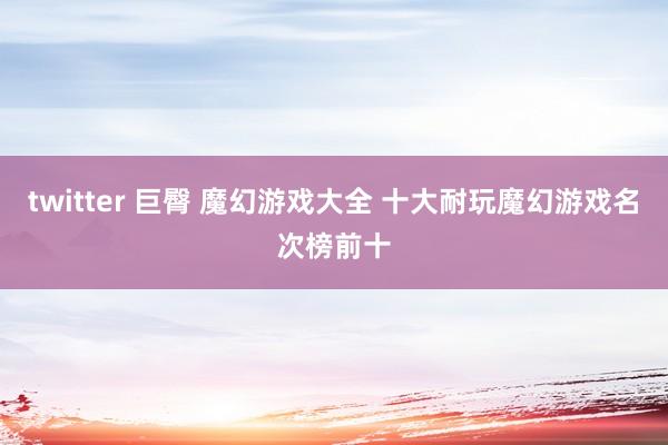 twitter 巨臀 魔幻游戏大全 十大耐玩魔幻游戏名次榜前十