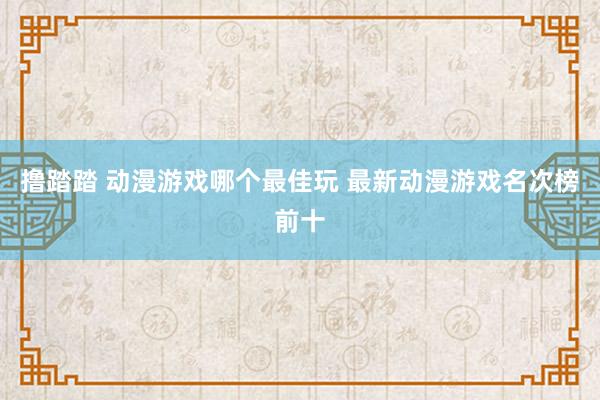 撸踏踏 动漫游戏哪个最佳玩 最新动漫游戏名次榜前十